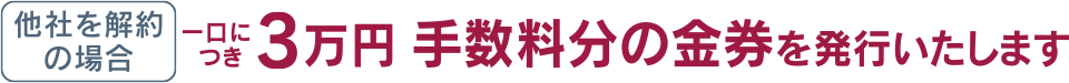 他社を解約の場合、１口につき３万円。手数料分の金券を発行いたします。